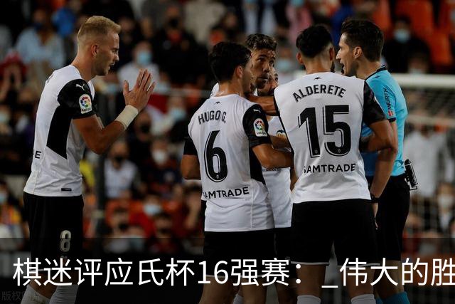 棋迷评应氏杯16强赛： 伟大的胜利！给王星昊满分
